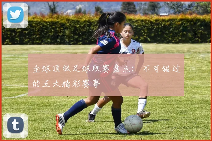 全球顶级足球联赛盘点：不可错过的五大精彩赛事