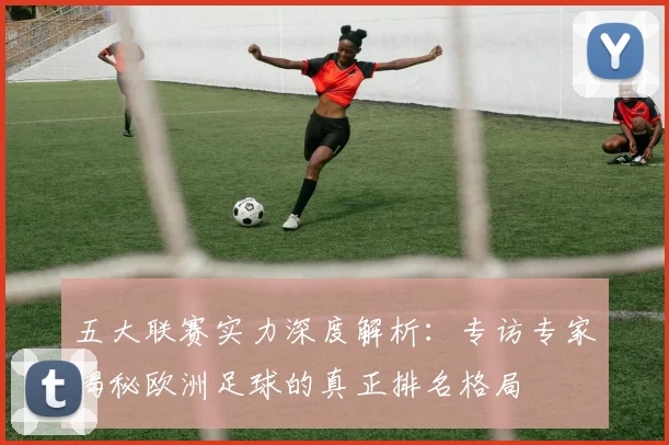 五大联赛实力深度解析：专访专家揭秘欧洲足球的真正排名格局