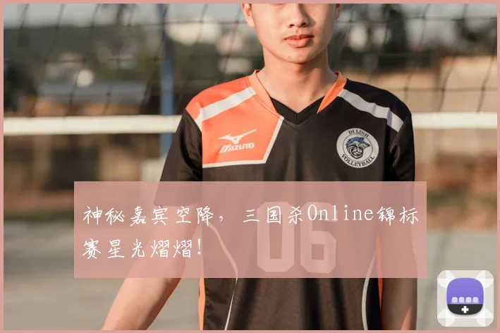 神秘嘉宾空降，三国杀Online锦标赛星光熠熠！