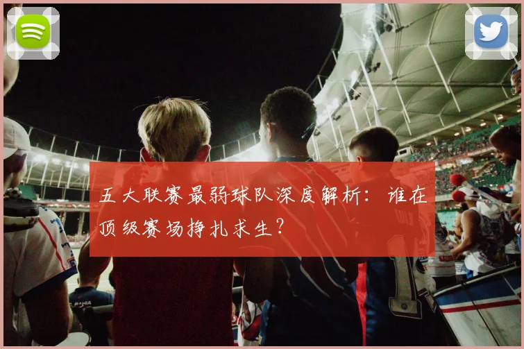 五大联赛最弱球队深度解析:谁在顶级赛场挣扎求生?
