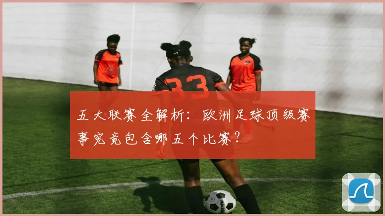 五大联赛全解析：欧洲足球顶级赛事究竟包含哪五个比赛？