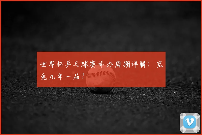 世界杯乒乓球赛举办周期详解：究竟几年一届？