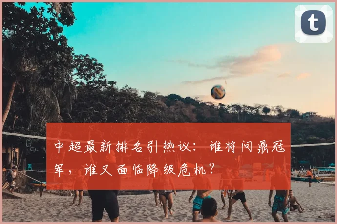 中超最新排名引热议:谁将问鼎冠军,谁又面临降级危机?