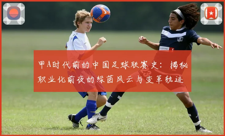 甲A时代前的中国足球联赛史：揭秘职业化前夜的绿茵风云与变革轨迹
