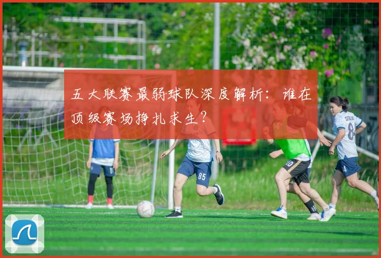 五大联赛最弱球队深度解析：谁在顶级赛场挣扎求生？