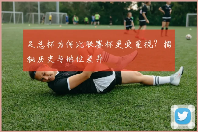 足总杯为何比联赛杯更受重视？揭秘历史与地位差异