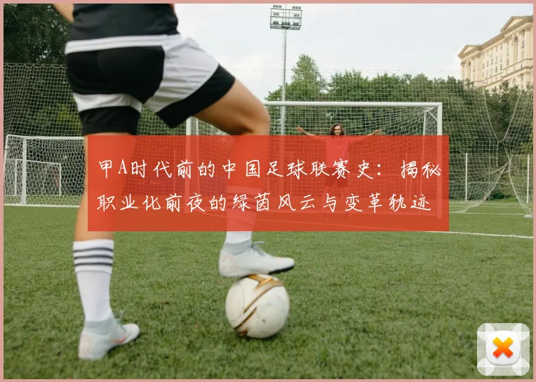 甲A时代前的中国足球联赛史：揭秘职业化前夜的绿茵风云与变革轨迹