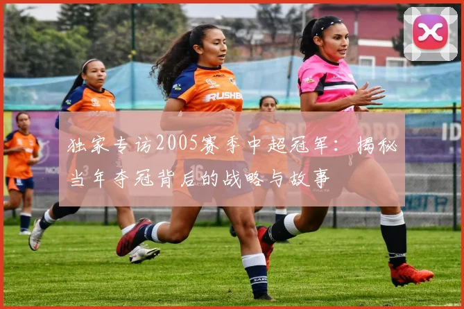 独家专访2005赛季中超冠军：揭秘当年夺冠背后的战略与故事