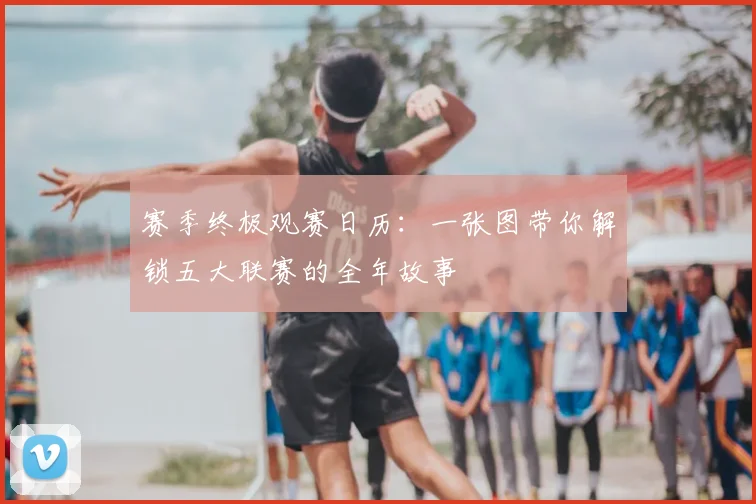 赛季终极观赛日历：一张图带你解锁五大联赛的全年故事