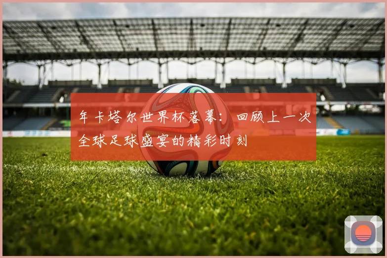 年卡塔尔世界杯落幕：回顾上一次全球足球盛宴的精彩时刻